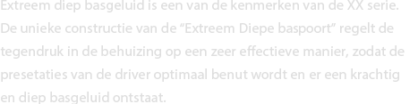 Extreem diep basgeluid is een van de kenmerken van de XX serie. De unieke constructie van de “Extreem Diepe Bass Poort” regelt de tegendruk in de behuizing op een zeer effectieve manier, zodat de presetaties van de driver optimaal benut wordt en er een krachtig en diep basgeluid ontstaat. 
