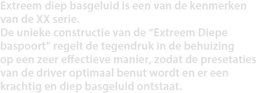 Extreem diep basgeluid is een van de kenmerken van de XX serie. De unieke constructie van de “Extreem Diepe Bass Poort” regelt de tegendruk in de behuizing op een zeer effectieve manier, zodat de presetaties van de driver optimaal benut wordt en er een krachtig en diep basgeluid ontstaat.